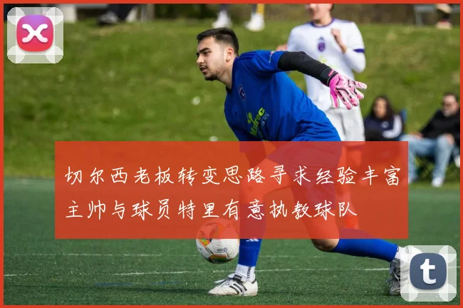 切尔西老板转变思路寻求经验丰富主帅与球员特里有意执教球队