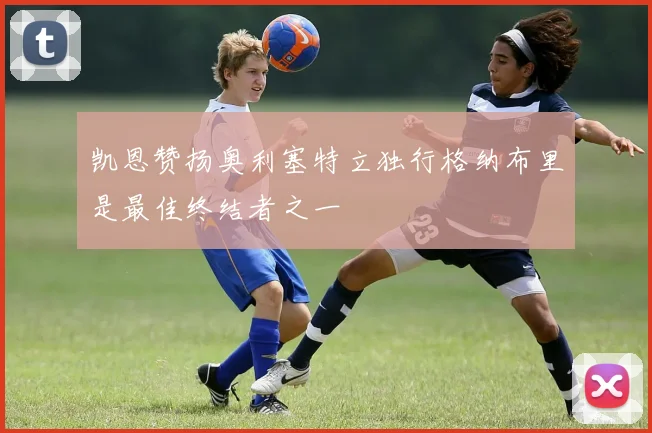 凯恩赞扬奥利塞特立独行格纳布里是最佳终结者之一