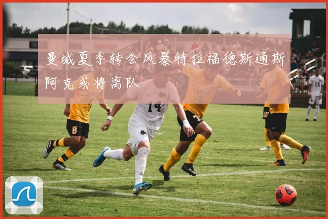 曼城夏季转会风暴特拉福德斯通斯阿克或将离队