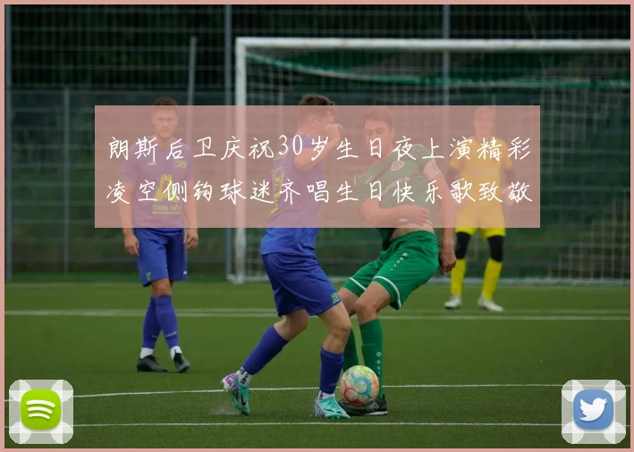 朗斯后卫庆祝30岁生日夜上演精彩凌空侧钩球迷齐唱生日快乐歌致敬
