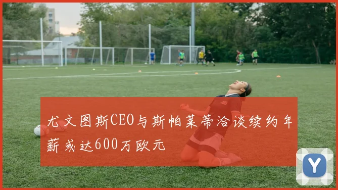 尤文图斯CEO与斯帕莱蒂洽谈续约年薪或达600万欧元