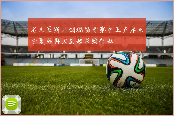 尤文图斯计划现场考察中卫卢库米今夏或再次发起求购行动